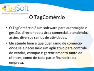 O TagComércio O TagComércio é um software para automação e gestão, direcionado a área comercial, atendendo, assim, diversos ramos de atividades. Ele atende bem a qualquer ramo de comércio onde seja necessário um aplicativo para controle de vendas, estoque e gerenciamento tanto de clientes, como de toda parte financeira da empresa.  