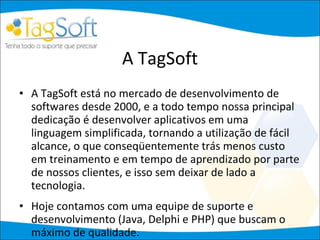 A TagSoft A TagSoft está no mercado de desenvolvimento de softwares desde 2000, e a todo tempo nossa principal dedicação é desenvolver aplicativos em uma linguagem simplificada, tornando a utilização de fácil alcance, o que conseqüentemente trás menos custo em treinamento e em tempo de aprendizado por parte de nossos clientes, e isso sem deixar de lado a tecnologia.  Hoje contamos com uma equipe de suporte e desenvolvimento (Java, Delphi e PHP) que buscam o máximo de qualidade. 