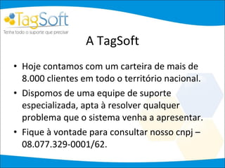 A TagSoft Hoje contamos com um carteira de mais de 8.000 clientes em todo o território nacional. Dispomos de uma equipe de suporte especializada, apta à resolver qualquer problema que o sistema venha a apresentar. Fique à vontade para consultar nosso cnpj – 08.077.329-0001/62. 