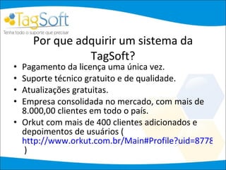 Por que adquirir um sistema da TagSoft? Pagamento da licença uma única vez. Suporte técnico gratuito e de qualidade. Atualizações gratuitas. Empresa consolidada no mercado, com mais de 8.000,00 clientes em todo o país. Orkut com mais de 400 clientes adicionados e depoimentos de usuários (  http://www.orkut.com.br/Main#Profile?uid=8778551962114584125  ) 