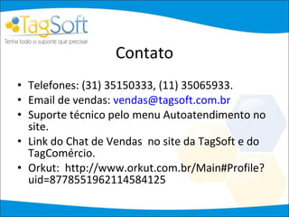 Contato Telefones: (31) 35150333, (11) 35065933. Email de vendas:  [email_address] Suporte técnico pelo menu Autoatendimento no site. Link do Chat de Vendas  no site da TagSoft e do TagComércio. Orkut:  http://www.orkut.com.br/Main#Profile?uid=8778551962114584125 