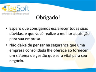 Obrigado! Espero que consigamos esclarecer todas suas dúvidas, e que você realize a melhor aquisição para sua empresa.  Não deixe de pensar na segurança que uma empresa consolidada lhe oferece ao fornecer um sistema de gestão que será vital para seu negócio.  