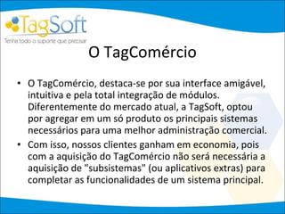 O TagComércio O TagComércio, destaca-se por sua interface amigável, intuitiva e pela total integração de módulos. Diferentemente do mercado atual, a TagSoft, optou por agregar em um só produto os principais sistemas necessários para uma melhor administração comercial.  Com isso, nossos clientes ganham em economia, pois com a aquisição do TagComércio não será necessária a aquisição de "subsistemas" (ou aplicativos extras) para completar as funcionalidades de um sistema principal.  