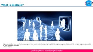 Agile Testing Alliance Global Testing Retreat 2017
In pioneer days they used oxen for heavy pulling, and when one ox couldn’t budge a log, they didn’t try to grow a larger ox. We shouldn’t be trying for bigger computers, but
for more systems of computers.
—Grace Hopper
What is BigData?
 