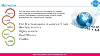 Agile Testing Alliance Global Testing Retreat 2017
Resilient to failure
Highly scalable
Cost Effective
Flexible
Fast to process massive volumes of data
Resilient to failure
SAMPLE
EXPLORE
MODIFY
MODEL
ASSESS
Motivation
With the advent of Digital platform, data creation has outgrown
data storage and processing capabilities of single server. This has led
to design new frameworks and tools to keep pace with the data
generation and use it for competitive advantage.
 