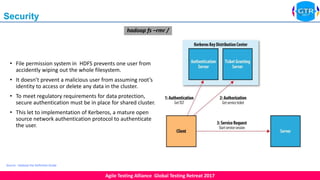 Agile Testing Alliance Global Testing Retreat 2017
8
Security
• File permission system in HDFS prevents one user from
accidently wiping out the whole filesystem.
• It doesn’t prevent a malicious user from assuming root’s
identity to access or delete any data in the cluster.
• To meet regulatory requirements for data protection,
secure authentication must be in place for shared cluster.
• This let to implementation of Kerberos, a mature open
source network authentication protocol to authenticate
the user.
Source : Hadoop the Definitive Guide
hadoop fs –rmr /
 