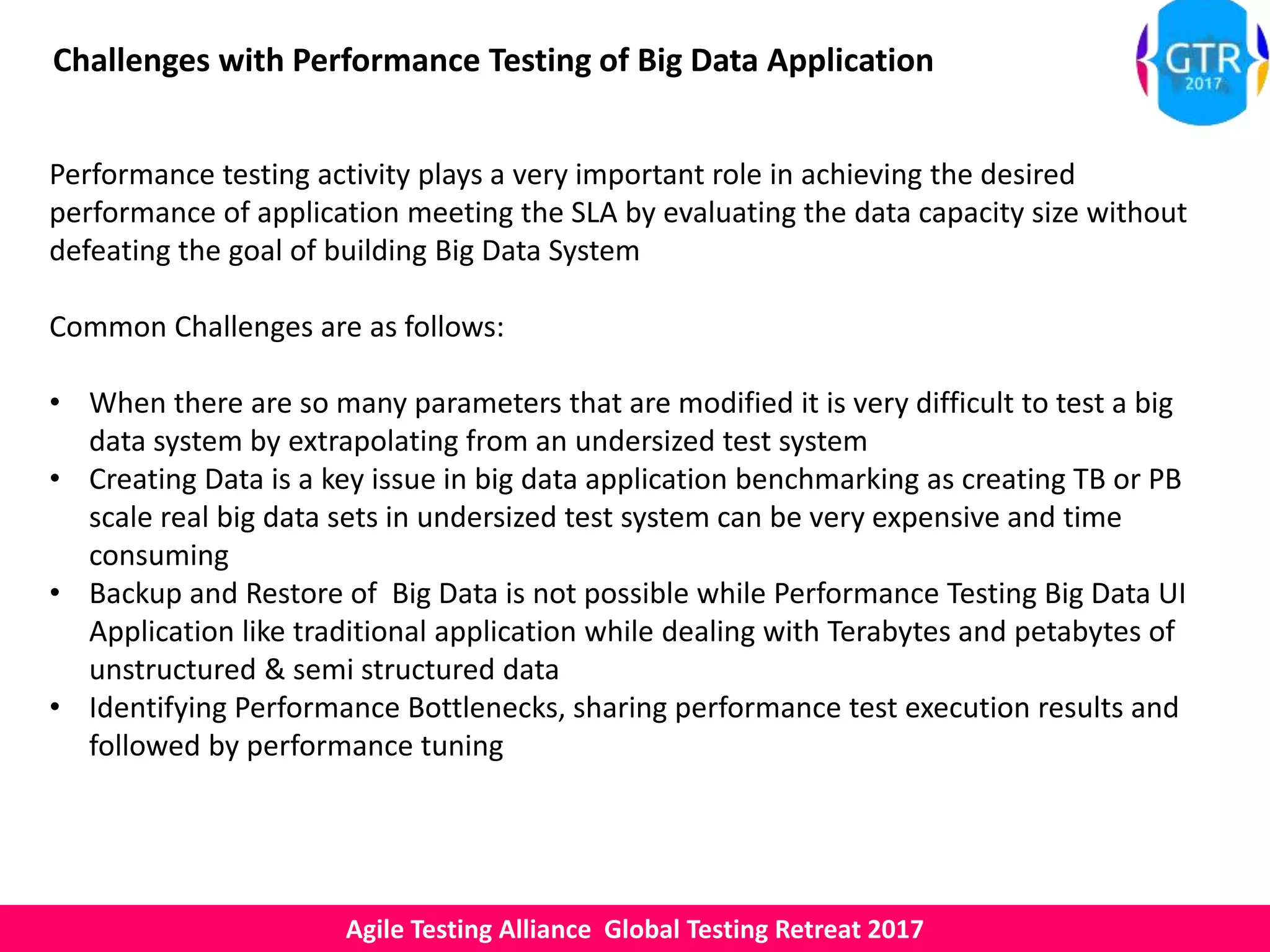 Agile Testing Alliance Global Testing Retreat 2017
Challenges with Performance Testing of Big Data Application
Performance testing activity plays a very important role in achieving the desired
performance of application meeting the SLA by evaluating the data capacity size without
defeating the goal of building Big Data System
Common Challenges are as follows:
• When there are so many parameters that are modified it is very difficult to test a big
data system by extrapolating from an undersized test system
• Creating Data is a key issue in big data application benchmarking as creating TB or PB
scale real big data sets in undersized test system can be very expensive and time
consuming
• Backup and Restore of Big Data is not possible while Performance Testing Big Data UI
Application like traditional application while dealing with Terabytes and petabytes of
unstructured & semi structured data
• Identifying Performance Bottlenecks, sharing performance test execution results and
followed by performance tuning
 