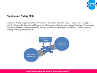 Agile Testing Alliance Global Testing Retreat 2017
Continuous Testing (CT)
Continuous Testing plays a crucial role in Continuous Delivery. It implicates usage of methods and concepts of
agile development for the testing and QA process, offering more efficient testing process. Continuous Testing needs
automated end-to-end testing solutions that integrate existing development processes while excluding errors and
enabling continuity throughout SDLC
 