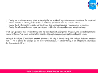 Agile Testing Alliance Global Testing Retreat 2017
• During the continuous testing phase where nightly and weekend regression runs are automated for trunk and
release branches it is testing that does the job of finding problems before the software release.
• During the development process the verdicts trends from testing are a primary measurement of progress.
• During the release deployment phase more testing verifies the release packages are ready for release.
What DevOps really does is bring testing into the mainstream of development processes, and avoids the problems
created by having “big-bang” testing left to the end of the cycle, such as release delays, and quality issues.
Testing is a vital part of the overall DevOps process — not only to ensure verify code changes work and integrate
well — but to ensure the changes do not blow up the product. So clearly testing is an integral part of product
development and delivery
 