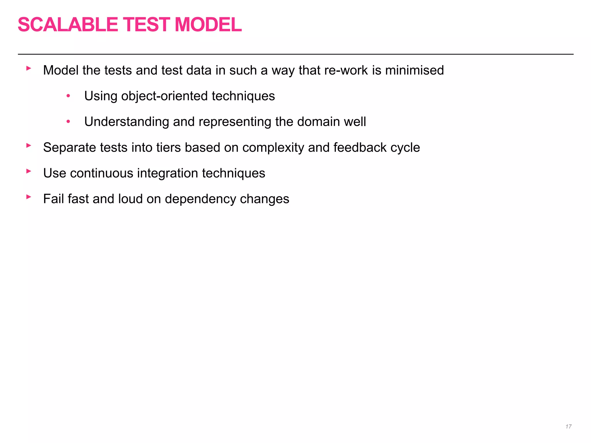 SCALABLE TEST MODEL
17
‣ Model the tests and test data in such a way that re-work is minimised
• Using object-oriented techniques
• Understanding and representing the domain well
‣ Separate tests into tiers based on complexity and feedback cycle
‣ Use continuous integration techniques
‣ Fail fast and loud on dependency changes
 