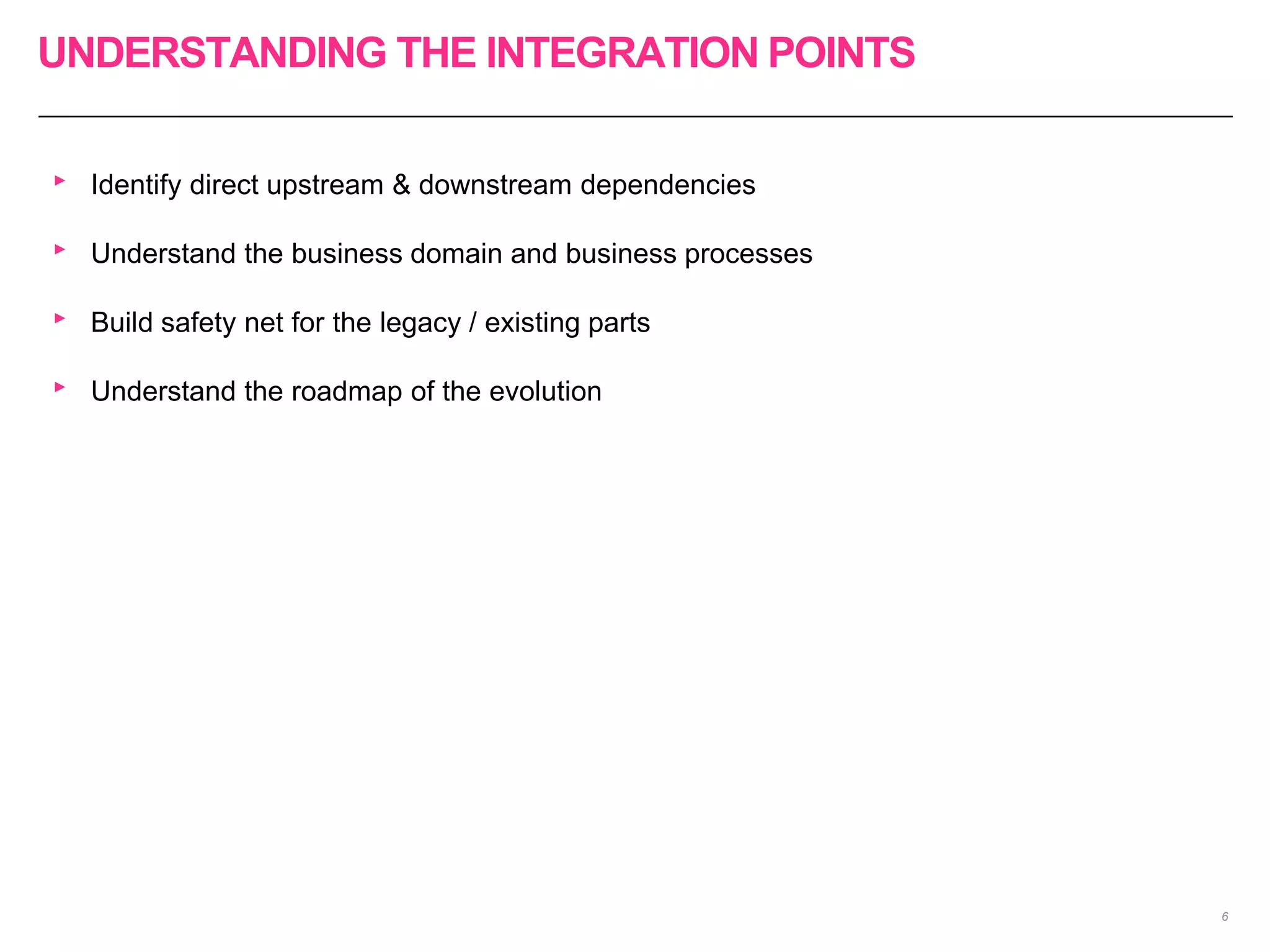 UNDERSTANDING THE INTEGRATION POINTS
6
‣ Identify direct upstream & downstream dependencies
‣ Understand the business domain and business processes
‣ Build safety net for the legacy / existing parts
‣ Understand the roadmap of the evolution
 