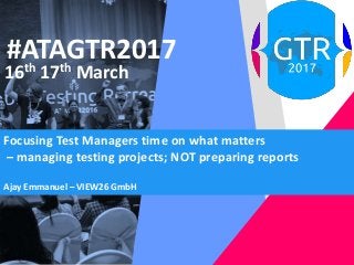 #ATAGTR2017
16th 17th March
Focusing Test Managers time on what matters
– managing testing projects; NOT preparing reports
Ajay Emmanuel – VIEW26 GmbH
 