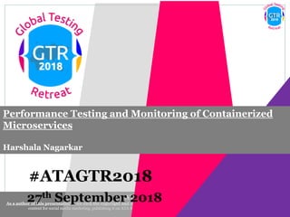 #ATAGTR2018
As a author of this presentation I/we own the copyright and confirm the originality of the content. I/we allow Agile testing alliance to use the
content for social media marketing, publishing it on ATA Blog or ATA social medial channels(Provided due credit is given to me/us)
#ATAGTR2018
Performance Testing and Monitoring of Containerized
Microservices
Harshala Nagarkar
27th September 2018
 