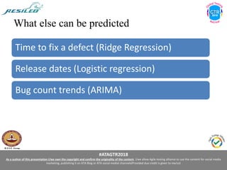 #ATAGTR2018
As a author of this presentation I/we own the copyright and confirm the originality of the content. I/we allow Agile testing alliance to use the content for social media
marketing, publishing it on ATA Blog or ATA social medial channels(Provided due credit is given to me/us)
What else can be predicted
Time to fix a defect (Ridge Regression)
Release dates (Logistic regression)
Bug count trends (ARIMA)
 