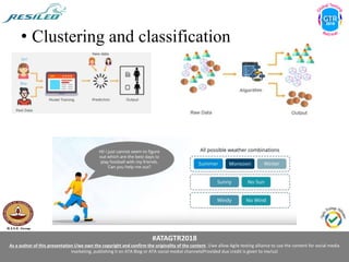 #ATAGTR2018
As a author of this presentation I/we own the copyright and confirm the originality of the content. I/we allow Agile testing alliance to use the content for social media
marketing, publishing it on ATA Blog or ATA social medial channels(Provided due credit is given to me/us)
• Clustering and classification
 