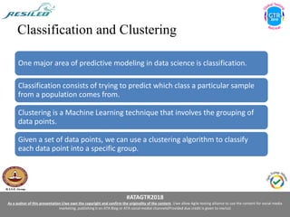 #ATAGTR2018
As a author of this presentation I/we own the copyright and confirm the originality of the content. I/we allow Agile testing alliance to use the content for social media
marketing, publishing it on ATA Blog or ATA social medial channels(Provided due credit is given to me/us)
Classification and Clustering
One major area of predictive modeling in data science is classification.
Classification consists of trying to predict which class a particular sample
from a population comes from.
Clustering is a Machine Learning technique that involves the grouping of
data points.
Given a set of data points, we can use a clustering algorithm to classify
each data point into a specific group.
 