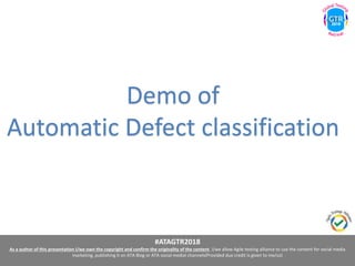 #ATAGTR2018
As a author of this presentation I/we own the copyright and confirm the originality of the content. I/we allow Agile testing alliance to use the content for social media
marketing, publishing it on ATA Blog or ATA social medial channels(Provided due credit is given to me/us)
Demo of
Automatic Defect classification
 