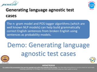 #ATAGTR2018
As a author of this presentation I/we own the copyright and confirm the originality of the content. I/we allow Agile testing alliance to use the content for social media
marketing, publishing it on ATA Blog or ATA social medial channels(Provided due credit is given to me/us)
Generating language agnostic test
cases
The n- gram model and POS tagger algorithms (which are
well known NLP models) can help build grammatically
correct English sentences from broken English using
sentences as probability models.
Demo: Generating language
agnostic test cases
 
