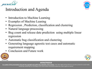 #ATAGTR2018
As a author of this presentation I/we own the copyright and confirm the originality of the content. I/we allow Agile testing alliance to use the content for social media
marketing, publishing it on ATA Blog or ATA social medial channels(Provided due credit is given to me/us)
Introduction and Agenda
• Introduction to Machine Learning
• Examples of Machine Leaning
• Regression , Prediction, classification and clustering
• Natural language processing
• Bug count and release date prediction using multiple linear
regression
• Automatic bug classification and clustering
• Generating language agnostic test cases and automatic
requirement mapping
• Conclusion and Future work
 