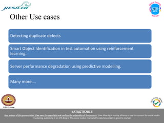 #ATAGTR2018
As a author of this presentation I/we own the copyright and confirm the originality of the content. I/we allow Agile testing alliance to use the content for social media
marketing, publishing it on ATA Blog or ATA social medial channels(Provided due credit is given to me/us)
Other Use cases
Detecting duplicate defects
Smart Object Identification in test automation using reinforcement
learning.
Server performance degradation using predictive modelling.
Many more….
 
