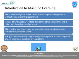 #ATAGTR2018
As a author of this presentation I/we own the copyright and confirm the originality of the content. I/we allow Agile testing alliance to use the content for social media
marketing, publishing it on ATA Blog or ATA social medial channels(Provided due credit is given to me/us)
Introduction to Machine Learning
Machine Learning is an idea to learn from examples and experience,
without being explicitly programmed.
Instead of writing code, you feed data to the generic algorithm, and it
builds logic based on the data given.
Machine learning brings together computer science and statistics to
harness that predictive power.
The goal of machine learning is to program computers to use example data
or past experience to solve a given problem.
 