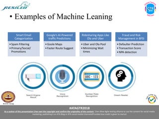 #ATAGTR2018
As a author of this presentation I/we own the copyright and confirm the originality of the content. I/we allow Agile testing alliance to use the content for social media
marketing, publishing it on ATA Blog or ATA social medial channels(Provided due credit is given to me/us)
• Examples of Machine Leaning
Smart Email
Categorization
•Spam Filtering
•Primary/Social/
Promotions
Google’s AI-Powered
traffic Predictions
•Goole Maps
•Faster Route Suggest
Ridesharing Apps Like
Ola and Uber
•Uber and Ola Pool
•Minimizing Wait
times
Fraud and Risk
Management in BFSI
•Defaulter Prediction
•Transaction Score
•NPA detection
 