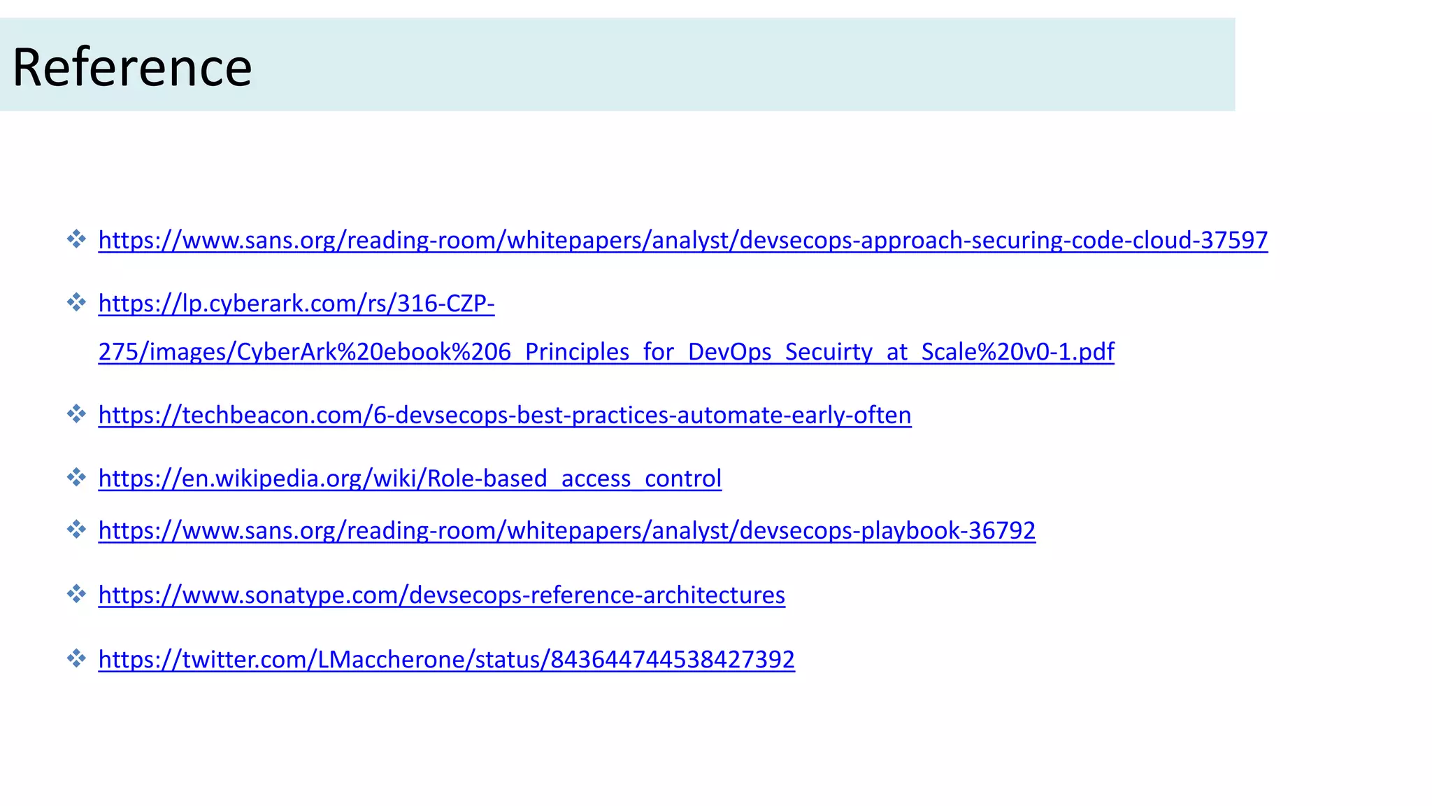  https://www.sans.org/reading-room/whitepapers/analyst/devsecops-approach-securing-code-cloud-37597
 https://lp.cyberark.com/rs/316-CZP-
275/images/CyberArk%20ebook%206_Principles_for_DevOps_Secuirty_at_Scale%20v0-1.pdf
 https://techbeacon.com/6-devsecops-best-practices-automate-early-often
 https://en.wikipedia.org/wiki/Role-based_access_control
 https://www.sans.org/reading-room/whitepapers/analyst/devsecops-playbook-36792
 https://www.sonatype.com/devsecops-reference-architectures
 https://twitter.com/LMaccherone/status/843644744538427392
Reference
 