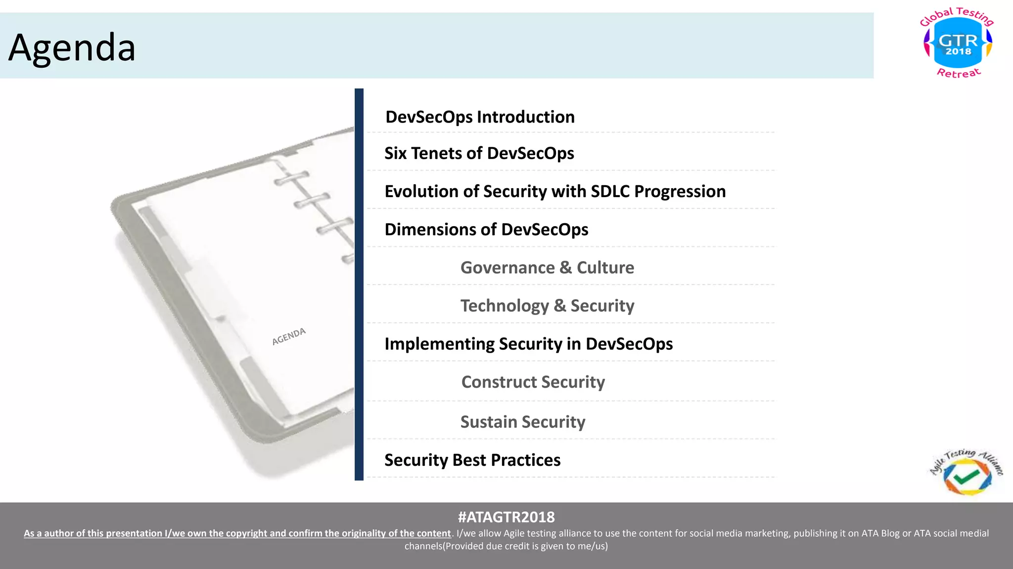 #ATAGTR2018
As a author of this presentation I/we own the copyright and confirm the originality of the content. I/we allow Agile testing alliance to use the content for social media marketing, publishing it on ATA Blog or ATA social medial
channels(Provided due credit is given to me/us)
Agenda
DevSecOps Introduction
Construct Security
Six Tenets of DevSecOps
Evolution of Security with SDLC Progression
Dimensions of DevSecOps
Governance & Culture
Sustain Security
Technology & Security
Implementing Security in DevSecOps
Security Best Practices
 