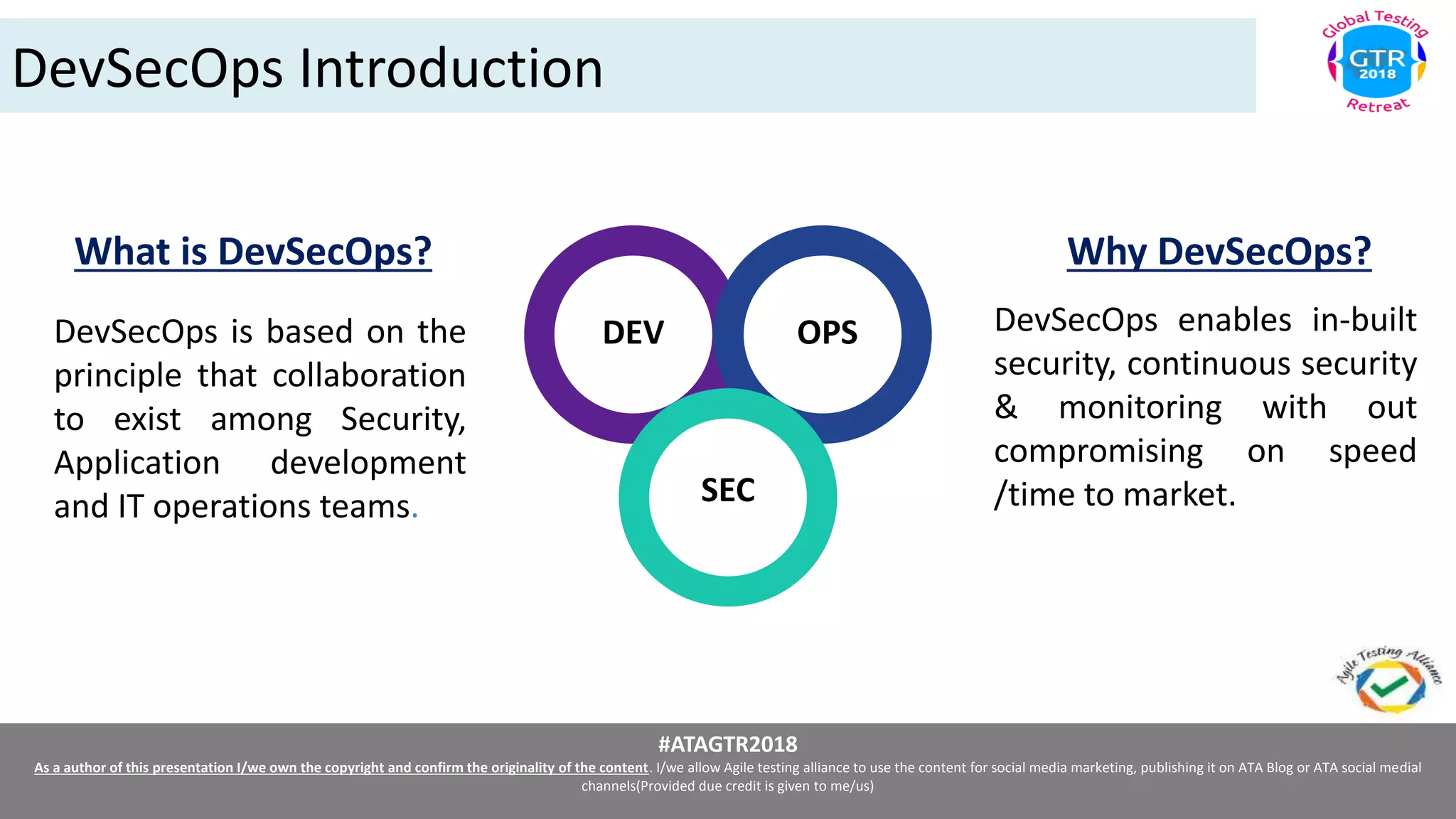 #ATAGTR2018
As a author of this presentation I/we own the copyright and confirm the originality of the content. I/we allow Agile testing alliance to use the content for social media marketing, publishing it on ATA Blog or ATA social medial
channels(Provided due credit is given to me/us)
DevSecOps Introduction
DEV OPS
SEC
What is DevSecOps?
DevSecOps is based on the
principle that collaboration
to exist among Security,
Application development
and IT operations teams.
Why DevSecOps?
DevSecOps enables in-built
security, continuous security
& monitoring with out
compromising on speed
/time to market.
 