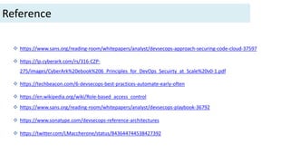  https://www.sans.org/reading-room/whitepapers/analyst/devsecops-approach-securing-code-cloud-37597
 https://lp.cyberark.com/rs/316-CZP-
275/images/CyberArk%20ebook%206_Principles_for_DevOps_Secuirty_at_Scale%20v0-1.pdf
 https://techbeacon.com/6-devsecops-best-practices-automate-early-often
 https://en.wikipedia.org/wiki/Role-based_access_control
 https://www.sans.org/reading-room/whitepapers/analyst/devsecops-playbook-36792
 https://www.sonatype.com/devsecops-reference-architectures
 https://twitter.com/LMaccherone/status/843644744538427392
Reference
 