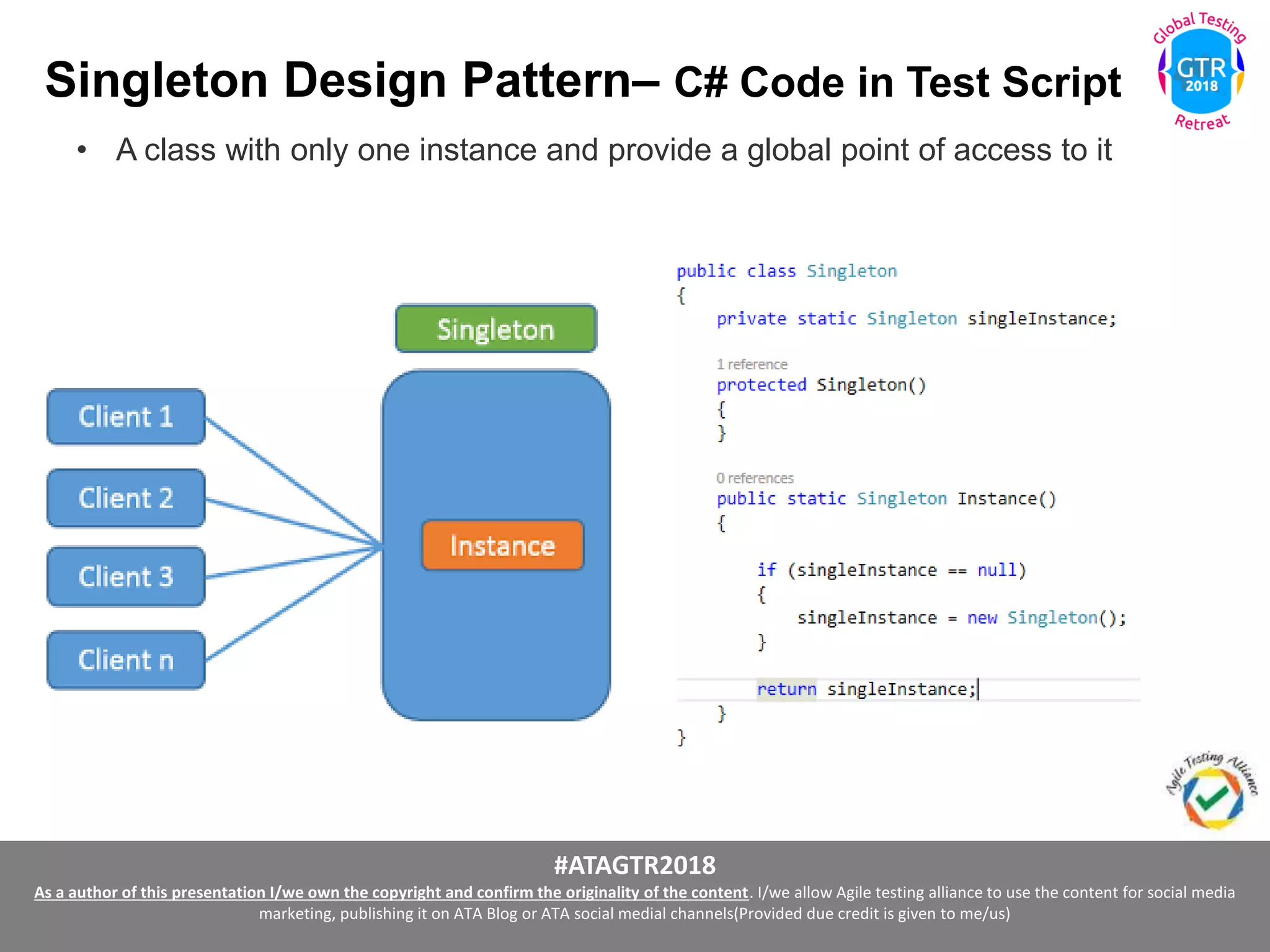 #ATAGTR2018
As a author of this presentation I/we own the copyright and confirm the originality of the content. I/we allow Agile testing alliance to use the content for social media
marketing, publishing it on ATA Blog or ATA social medial channels(Provided due credit is given to me/us)
Singleton Design Pattern– C# Code in Test Script
• A class with only one instance and provide a global point of access to it
 