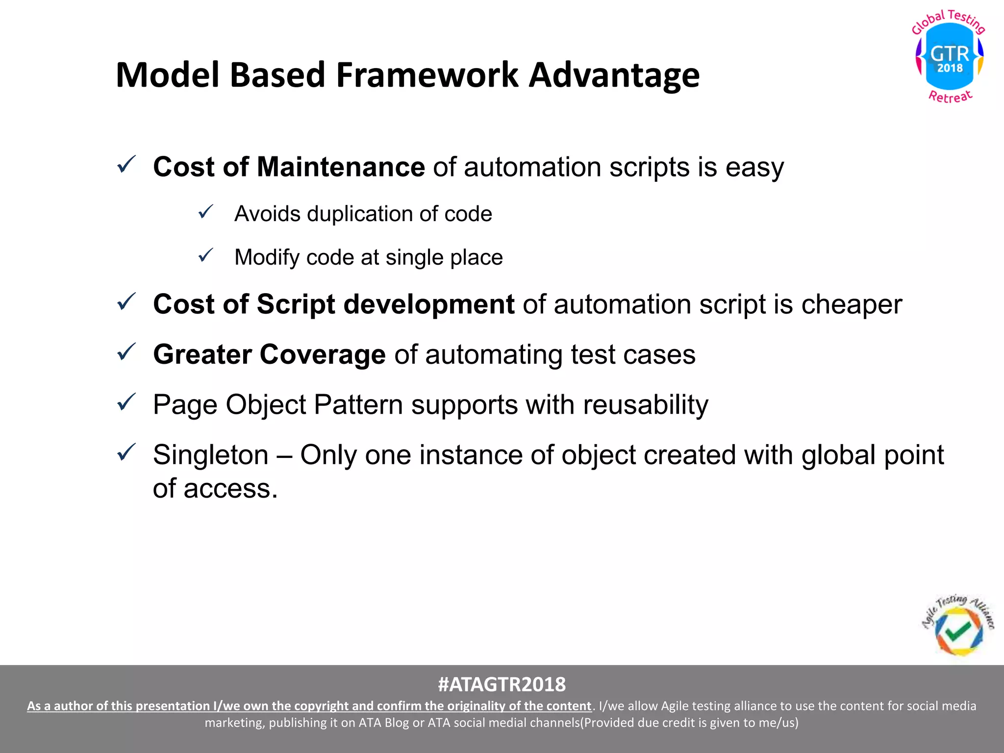 #ATAGTR2018
As a author of this presentation I/we own the copyright and confirm the originality of the content. I/we allow Agile testing alliance to use the content for social media
marketing, publishing it on ATA Blog or ATA social medial channels(Provided due credit is given to me/us)
Model Based Framework Advantage
 Cost of Maintenance of automation scripts is easy
 Avoids duplication of code
 Modify code at single place
 Cost of Script development of automation script is cheaper
 Greater Coverage of automating test cases
 Page Object Pattern supports with reusability
 Singleton – Only one instance of object created with global point
of access.
 