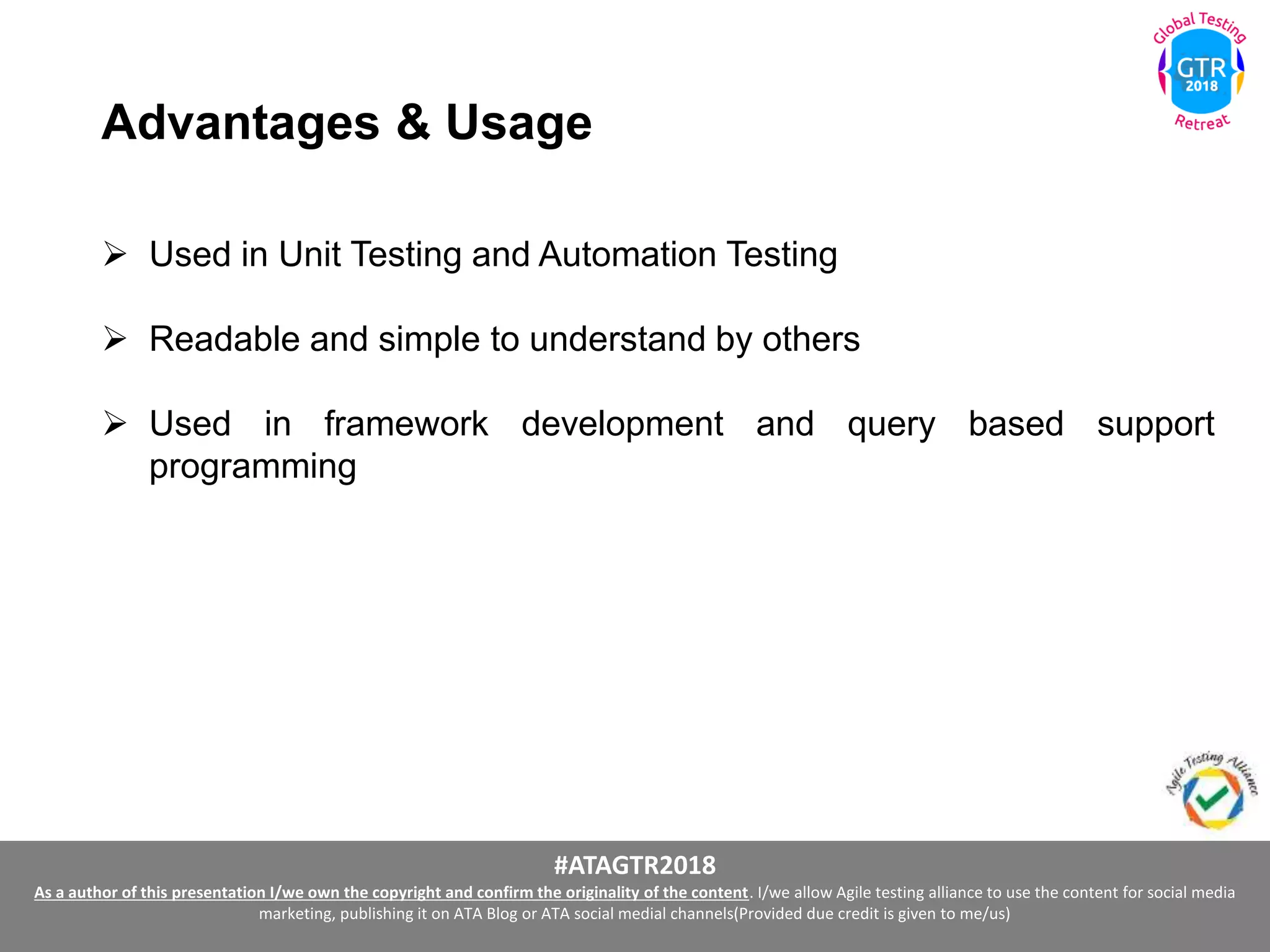 #ATAGTR2018
As a author of this presentation I/we own the copyright and confirm the originality of the content. I/we allow Agile testing alliance to use the content for social media
marketing, publishing it on ATA Blog or ATA social medial channels(Provided due credit is given to me/us)
Advantages & Usage
 Used in Unit Testing and Automation Testing
 Readable and simple to understand by others
 Used in framework development and query based support
programming
 