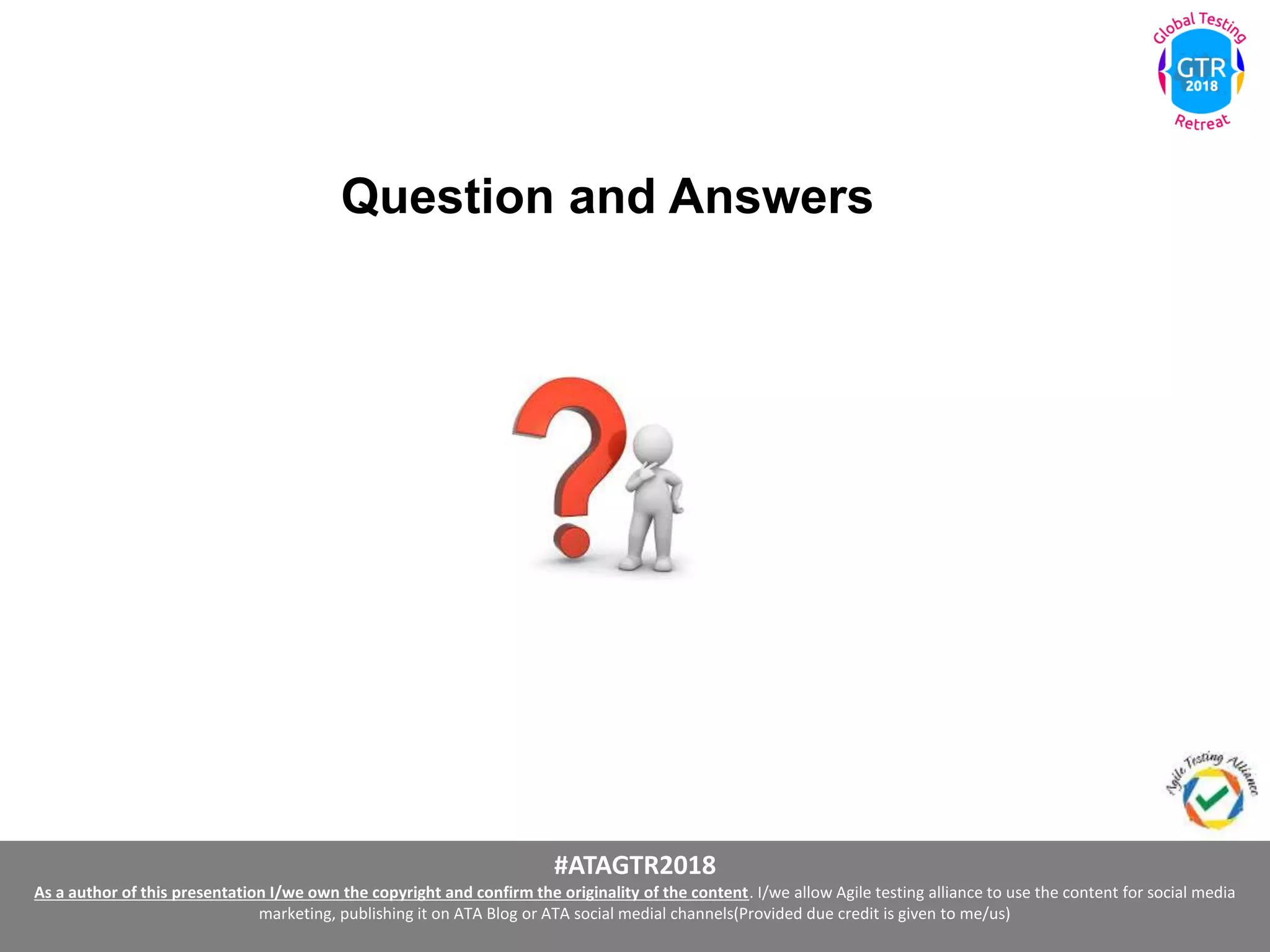 #ATAGTR2018
As a author of this presentation I/we own the copyright and confirm the originality of the content. I/we allow Agile testing alliance to use the content for social media
marketing, publishing it on ATA Blog or ATA social medial channels(Provided due credit is given to me/us)
Question and Answers
 