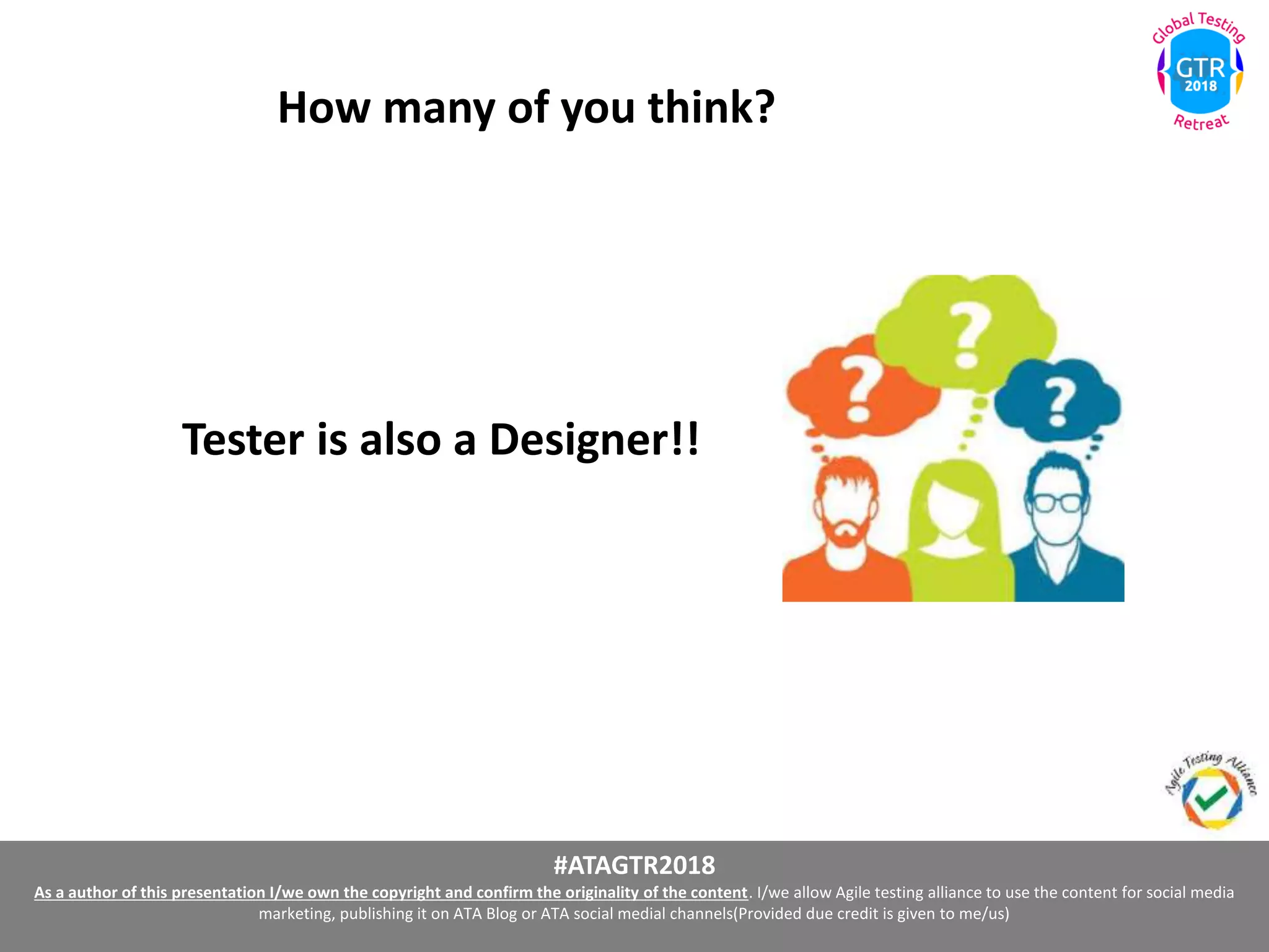 #ATAGTR2018
As a author of this presentation I/we own the copyright and confirm the originality of the content. I/we allow Agile testing alliance to use the content for social media
marketing, publishing it on ATA Blog or ATA social medial channels(Provided due credit is given to me/us)
Tester is also a Designer!!
How many of you think?
 