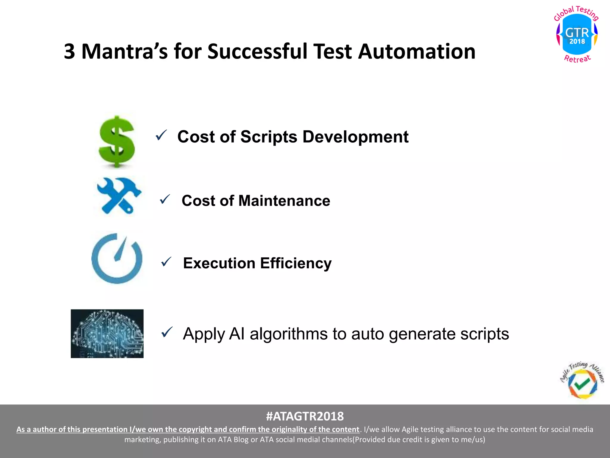 #ATAGTR2018
As a author of this presentation I/we own the copyright and confirm the originality of the content. I/we allow Agile testing alliance to use the content for social media
marketing, publishing it on ATA Blog or ATA social medial channels(Provided due credit is given to me/us)
3 Mantra’s for Successful Test Automation
 Cost of Scripts Development
 Apply AI algorithms to auto generate scripts
 Cost of Maintenance
 Execution Efficiency
 