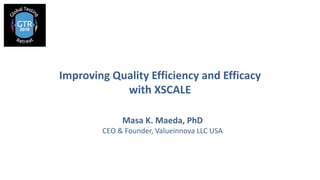 Improving Quality Efficiency and Efficacy
with XSCALE
Masa K. Maeda, PhD
CEO & Founder, Valueinnova LLC USA
 