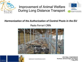 YOUR LOGO
Improvement of Animal Welfare
During Long Distance Transport
SANCO/2011/G3/CRPA/SI2.610274
CP2 FINAL CONFERENCE
Kurhaus, Scheveningen The Hague
7° May 2014
Harmonization of the Authorization of Control Posts in the EU
Paolo Ferrari CRPA
 