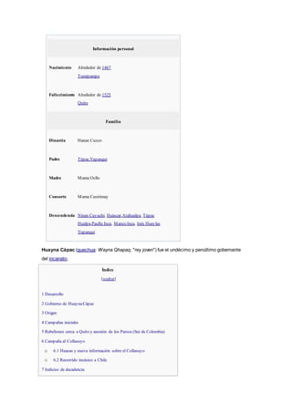 Información personal
Nacimiento Alrededor de 1467
Tumipampa
Fallecimiento Alrededor de 1525
Quito
Familia
Dinastía Hanan Cuzco
Padre TúpacYupanqui
Madre Mama Ocllo
Consorte Mama Cusirimay
Descendencia Ninan Cuyuchi, Huáscar,Atahualpa, Túpac
Hualpa,Paullu Inca, Manco Inca, Inés Huaylas
Yupanqui
Huayna Cápac (quechua: Wayna Qhapaq, "rey joven") fue el undécimo y penúltimo gobernante
del incanato.
Índice
[ocultar]
 1 Desarrollo
 2 Gobierno de HuaynaCápac
 3 Origen
 4 Campañas iniciales
 5 Rebeliones cerca a Quito y anexión de los Pastos (Sur de Colombia)
 6 Campaña al Collasuyo
o 6.1 Huacas y nueva información sobre el Collasuyo
o 6.2 Recorrido incásico a Chile
 7 Indicios de decadencia
 