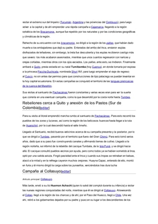 visitar el extremo sur del Imperio (Tucumán, Argentina y las provincias del Contisuyo), para luego
volver a la capital y de ahí emprender una rápida campaña a Cajamarca, llegando a la región
selvática de los Bracamoros, aunque fue repelido por los naturales y por las condiciones geográficas
y climáticas de la región.
Rehecho de su encuentro con los bracamoros, se dirigió a la región de los paltas, que habían dado
muerte a los embajadores que dejó su padre. Enterados del arribo del Inca, enviaron espías
disfrazados de leñadores, sin embargo, la treta fue descubierta y los espías recibieron castigo más
que severo: los más acabaron asesinados, mientras que unos cuantos regresaron con narices y
orejas cortadas, mientras otros con los ojos vaciados. Los paltas, ante esto, se rindieron. Finalmente
arribará a Quito, previa estadía en su natal Tumibamba (hoy Cuenca), en donde tomaría por esposa
a la princesa Paccha Duchicela, nombrada Shyri XVI, para luego emprender el viaje de regreso
al Cusco, no sin antes dar permiso para que construcciones de tipo palaciego se puedan levantar en
la hoy capital ecuatoriana. En estas campañas se conquistó el territorio de las lenguas preincaicas
de la cuenca del Marañón.
Sus visitas al santuario de Pachacámac fueron constantes y varias veces eran para ver la suerte
que correría en una eventual campaña, como la que desarrolló por la costa norte hasta Tumbes.
Rebeliones cerca a Quito y anexión de los Pastos (Sur de
Colombia)[editar]
Para su visita al litoral emprendió marcha rumbo al santuario de Pachacámac. Para esto recorrió los
pueblos de los soras y lucanas, así como la región de los belicosos huancas hasta llegar a la ruta
de Huarochirí, por la cual descendió hasta el valle limeño.
Llegado al Santuario, recibió buenos vaticinios acerca de su campaña presente y la posterior, por lo
que se dirigió a Tumbes, pasando por el territorio que fuera del Gran Chimú. Para esto tomó varios
años, dado que a su paso fue construyendo canales y afirmando tierras de cultivo. Llegado a la
región norteña, se informó de la rebeldía del cacique Tumbala, de la Isla Puná, y se dirigió hacia
allá. El cacique consultó pueblos vecinos por ayuda, pero como todos ya se habían sometido al Inca,
optó por una salida astuta. Fingió pasividad ante el Inca y cuando sus tropas se retiraban en balsas,
atacó a la mitad y en la refriega cayeron muchos orejones. Huayna Capac, enterado de ello, montó
en furia y él mismo dirigió la carga sobre los punaeños, venciéndolos tras dura lucha
Campaña al Collasuyo[editar]
Artículo principal: Collasuyo.
Más tarde, envió a su tío Huaman Achachi (quien lo salvó del complot durante su infancia) a visitar
las nuevas regiones conquistadas del norte, mientras que él se dirigió al Collasuyo. Atravesando
el Collao, llegó a la región de los charcas y de ahí, por el Paso del Huasco, llegó a Chile. Una vez
ahí, retiró a los gobernantes dejados por su padre y puso en su lugar a los descendientes de los
 
