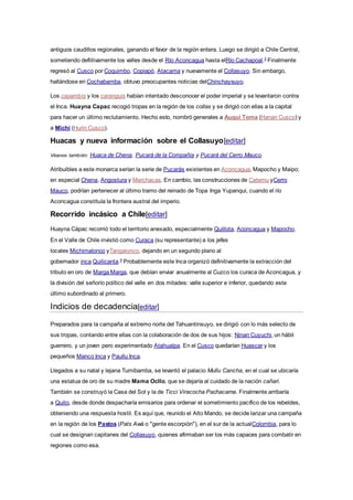 antiguos caudillos regionales, ganando el favor de la región entera. Luego se dirigió a Chile Central,
sometiendo defiitivamente los valles desde el Río Aconcagua hasta elRío Cachapoal.5
Finalmente
regresó al Cusco por Coquimbo, Copiapó, Atacama y nuevamente el Collasuyo. Sin embargo,
hallándose en Cochabamba, obtuvo preocupantes noticias delChinchaysuyo.
Los cayambis y los caranguis habían intentado desconocer el poder imperial y se levantaron contra
el Inca. Huayna Capac recogió tropas en la región de los collas y se dirigió con ellas a la capital
para hacer un último reclutamiento. Hecho esto, nombró generales a Auqui Toma (Hanan Cusco) y
a Michi (Hurin Cusco).
Huacas y nueva información sobre el Collasuyo[editar]
Véanse también: Huaca de Chena, Pucará de la Compañia y Pucará del Cerro Mauco.
Atribuibles a este monarca serían la serie de Pucarás existentes en Aconcagua, Mapocho y Maipo;
en especial Chena, Angostura y Merchacas. En cambio, las construcciones de Catemu yCerro
Mauco, podrían pertenecer al último tramo del reinado de Topa Inga Yupanqui, cuando el río
Aconcagua constituía la frontera austral del imperio.
Recorrido incásico a Chile[editar]
Huayna Cápac recorrió todo el territorio anexado, especialmente Quillota, Aconcagua y Mapocho.
En el Valle de Chile invistió como Curaca (su representante) a los jefes
locales Michimalonco yTangalonco, dejando en un segundo plano al
gobernador inca Quilicanta.6
Probablemente este Inca organizó definitivamente la extracción del
tributo en oro de Marga Marga, que debían enviar anualmente al Cuzco los curaca de Aconcagua, y
la división del señorío político del valle en dos mitades: valle superior e inferior, quedando este
último subordinado al primero.
Indicios de decadencia[editar]
Preparados para la campaña al extremo norte del Tahuantinsuyo, se dirigió con lo más selecto de
sus tropas, contando entre ellas con la colaboración de dos de sus hijos: Ninan Cuyuchi, un hábil
guerrero, y un joven pero experimentado Atahualpa. En el Cusco quedarían Huascar y los
pequeños Manco Inca y Paullu Inca.
Llegados a su natal y lejana Tumibamba, se levantó el palacio Mullu Cancha, en el cual se ubicaría
una estatua de oro de su madre Mama Ocllo, que se dejaría al cuidado de la nación cañari.
También se construyó la Casa del Sol y la de Ticci Viracocha Pachacama. Finalmente arribaría
a Quito, desde donde despacharía emisarios para ordenar el sometimiento pacífico de los rebeldes,
obteniendo una respuesta hostil. Es aquí que, reunido el Alto Mando, se decide lanzar una campaña
en la región de los Pastos (Pats Awá o "gente escorpión"), en el sur de la actualColombia, para lo
cual se designan capitanes del Collasuyo, quienes afirmaban ser los más capaces para combatir en
regiones como esa.
 
