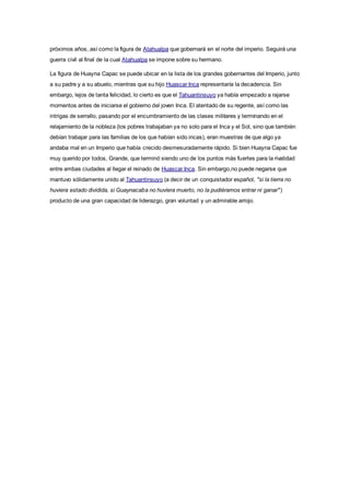 próximos años, así como la figura de Atahualpa que gobernará en el norte del imperio. Seguirá una
guerra civil al final de la cual Atahualpa se impone sobre su hermano.
La figura de Huayna Capac se puede ubicar en la lista de los grandes gobernantes del Imperio, junto
a su padre y a su abuelo, mientras que su hijo Huascar Inca representaría la decadencia. Sin
embargo, lejos de tanta felicidad, lo cierto es que el Tahuantinsuyo ya había empezado a rajarse
momentos antes de iniciarse el gobierno del joven Inca. El atentado de su regente, así como las
intrigas de serrallo, pasando por el encumbramiento de las clases militares y terminando en el
relajamiento de la nobleza (los pobres trabajaban ya no solo para el Inca y el Sol, sino que también
debían trabajar para las familias de los que habían sido incas), eran muestras de que algo ya
andaba mal en un Imperio que había crecido desmesuradamente rápido. Si bien Huayna Capac fue
muy querido por todos, Grande, que terminó siendo uno de los puntos más fuertes para la rivalidad
entre ambas ciudades al llegar el reinado de Huascar Inca. Sin embargo,no puede negarse que
mantuvo sólidamente unido al Tahuantinsuyo (a decir de un conquistador español, "si la tierra no
huviera estado dividida, si Guaynacaba no huviera muerto, no la pudiéramos entrar ni ganar")
producto de una gran capacidad de liderazgo, gran voluntad y un admirable arrojo.
 