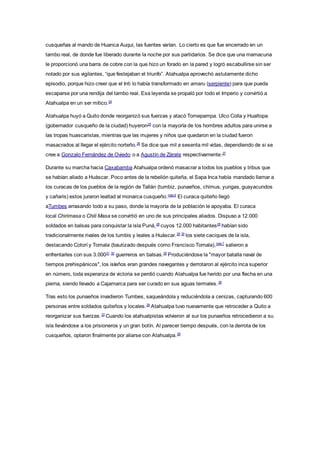 cusqueñas al mando de Huanca Auqui, las fuentes varían. Lo cierto es que fue encerrado en un
tambo real, de donde fue liberado durante la noche por sus partidarios. Se dice que una mamacuna
le proporcionó una barra de cobre con la que hizo un forado en la pared y logró escabullirse sin ser
notado por sus vigilantes, “que festejaban el triunfo”. Atahualpa aprovechó astutamente dicho
episodio, porque hizo creer que el Inti lo había transformado en amaru (serpiente) para que pueda
escaparse por una rendija del tambo real. Esa leyenda se propaló por todo el Imperio y convirtió a
Atahualpa en un ser mítico.24
Atahualpa huyó a Quito donde reorganizó sus fuerzas y atacó Tomepampa. Ulco Colla y Hualtopa
(gobernador cusqueño de la ciudad) huyeron25
con la mayoría de los hombres adultos para unirse a
las tropas huascaristas, mientras que las mujeres y niños que quedaron en la ciudad fueron
masacrados al llegar el ejército norteño.26
Se dice que mil a sesenta mil vidas, dependiendo de si se
cree a Gonzalo Fernández de Oviedo o a Agustín de Zárate respectivamente.27
Durante su marcha hacia Caxabamba Atahualpa ordenó masacrar a todos los pueblos y tribus que
se habían aliado a Huáscar. Poco antes de la rebelión quiteña, el Sapa Inca había mandado llamar a
los curacas de los pueblos de la región de Tallán (tumbiz, punaeños, chimus, yungas, guayacundos
y cañaris) estos juraron lealtad al monarca cusqueño.nota 6
El curaca quiteño llegó
aTumbes arrasando todo a su paso, donde la mayoría de la población le apoyaba. El curaca
local Chirimasa o Chili Masa se convirtió en uno de sus principales aliados. Dispuso a 12.000
soldados en balsas para conquistar la isla Puná,28
cuyos 12.000 habitantes29
habían sido
tradicionalmente rivales de los tumbis y leales a Huáscar.29 30
los siete caciques de la isla,
destacando Cotorí y Tomala (bautizado después como Francisco Tomala),nota 7
salieron a
enfrentarles con sus 3.00031 32
guerreros en balsas.29
Produciéndose la "mayor batalla naval de
tiempos prehispánicos", los isleños eran grandes navegantes y derrotaron al ejército inca superior
en número, toda esperanza de victoria se perdió cuando Atahualpa fue herido por una flecha en una
pierna, siendo llevado a Cajamarca para ser curado en sus aguas termales.28
Tras esto los punaeños invadieron Tumbes, saqueándola y reduciéndola a cenizas, capturando 600
personas entre soldados quiteños y locales.29
Atahualpa tuvo nuevamente que retroceder a Quito a
reorganizar sus fuerzas.33
Cuando los atahualpistas volvieron al sur los punaeños retrocedieron a su
isla llevándose a los prisioneros y un gran botín. Al parecer tiempo después, con la derrota de los
cusqueños, optaron finalmente por aliarse con Atahualpa.29
 