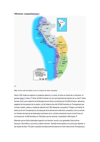 Ofensivas cusqueñas[editar]
Mapa de las rutas del imperio inca en su época de mayor expansión.
Hacia 1530 Huáscar organizó un poderoso ejército y lo envió al norte al mando de su hermano, el
general Atoc15
o Atoco.19
Tenía 30.000 hombres con los que triplicaba las fuerzas de su rival.34
Otras
fuentes dicen que el ejército de Atahualpa era de hecho constituido por 40.000 hombres, veteranos
pagados de las guerras de su padre, y el de Húascar de sólo 30.000 reunidos en Tumepampa que
incluían cañaris, paltas y chaparras además de 2.000 veteranos cusqueños.35
Según una fuente la
destrucción de Tumepampa se dio después de la derrota de la ofensiva cusqueña y tras su victoria
en Ambato las fuerzas de Atahualpa marcharon al sur, primero intentando tomar la isla Puná con
una fuerza de 15.000 hombres en 700 botes que fue vencida, costándole 4.000 tropas.36
Mientras que en Quito Atahualpa organizó sus fuerzas, reunió a sus generales Calicuchima,
Quizquiz, Rumiñahui y Ucumari y ordenó marchar. También envió espías al sur para que vigilaran a
las tropas de Atoc.37
El plan cusqueño era básicamente avanzar al norte hasta tomar Tomepampa y
 