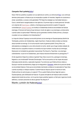 Campaña final quiteña[editar]
Hacia 1532 los quiteños ocupaban con sus ejércitos en centro y sur del actual Perú. Las continuas
derrotas preocuparon a Huáscar que se empezaba a quedar sin reservas, llegando en ocasiones a
enviar sacerdotes y curacas como generales.49
El Sapa Inca replegó sus mermadas fuerzas a
Cusco, donde fueron reorganizadas en tres ejércitos. El primero bajo su mando personal, formado
con orejones del Hurin Cusco, cañaris y chachapoyas guarneciendo la capital. El segundo
comandado por Uampa Yupanqui se movilizó a Cotabambas donde se encontraban las fuerzas
enemigas. El tercero de Huanca Auqui tenía por misión de vigilar a sus enemigos y emboscarlos
cuando tuviera la oportunidad.50
Mientras que los generales norteños Challcuchimac y Quizquiz
cruzaban con sus soldados el río Cotambamba.19
La tropa de Uampa Yupanqui se encontró primero con el enemigo en Guanacopampa (distrito de
Tambopata, provincia de Cotabambas, región Apurímac). Huáscar ordeno a todas sus fuerzas
atacar también al enemigo. En la lucha resultó muerto el general quiteño Tomay Rima, los
atahualpistas se replegaron a una colina durante la noche, viendo que el lugar estaba rodeado de
hierba seca los cusqueños iniciaron un incendio en el que murieron muchos de sus enemigos.
Destacaron en la batalla los generales huascaristas Tito Atauchi y Topa Atao. Los enemigos
sobrevivientes cruzan el río Cotabambas, pero Huáscar decide erróneamente no perseguirlos.50
Al día siguiente el Sapa Inca ordena al general Topa Atao cruzar el río y perseguir al enemigo,
llegando a una hondonada50
llamada Chontacajas,19
ahí se encuentra con las tropas del propio
Atahualpa siendo vencido y capturado el general. Fue entonces que Challcuchimac ordena a
Quizquiz marchar secretamente y llegar por la retaguardia a Quepaipa, detrás de la posición donde
se encontraba Huáscar. Este que se encontraba marchando confiado en la avanzada de Topa Atao
cuando se produjo un ataque sorpresa. Cuando Huascar dispuso apurar la marcha al norte,
Challcuchimac le cerró el paso y lo capturó.51
Por su parte Challcuchimac llegó de nuevo a
Guanacopampa, pero disfrazado de Huascar. El grueso del ejército de Huáscar salió a recibirlo
alegremente tirando las armas, con lo que las tropas quiteñas lograron un fácil pero ingenioso triunfo
definitivo y tomaron prisionero en ella al general Tito Atauchi.50
Muerte y prisión de Huáscar[editar]
 
