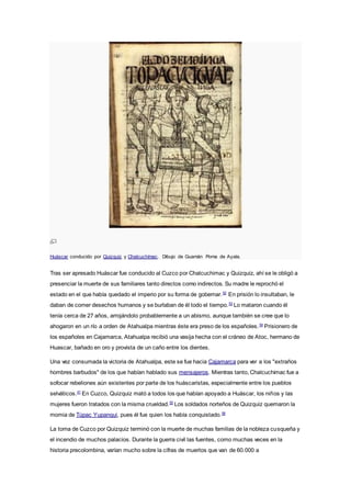 Huáscar conducido por Quizquiz y Chalcuchímac. Dibujo de Guamán Poma de Ayala.
Tras ser apresado Huáscar fue conducido al Cuzco por Chalcuchimac y Quizquiz, ahí se le obligó a
presenciar la muerte de sus familiares tanto directos como indirectos. Su madre le reprochó el
estado en el que había quedado el imperio por su forma de gobernar.52
En prisión lo insultaban, le
daban de comer desechos humanos y se burlaban de él todo el tiempo.53
Lo mataron cuando él
tenía cerca de 27 años, arrojándolo probablemente a un abismo, aunque también se cree que lo
ahogaron en un río a orden de Atahualpa mientras éste era preso de los españoles.54
Prisionero de
los españoles en Cajamarca, Atahualpa recibió una vasija hecha con el cráneo de Atoc, hermano de
Huascar, bañado en oro y provista de un caño entre los dientes.
Una vez consumada la victoria de Atahualpa, este se fue hacia Cajamarca para ver a los "extraños
hombres barbudos" de los que habían hablado sus mensajeros. Mientras tanto, Chalcuchimac fue a
sofocar rebeliones aún existentes por parte de los huáscaristas, especialmente entre los pueblos
selváticos.41
En Cuzco, Quizquiz mató a todos los que habían apoyado a Huáscar, los niños y las
mujeres fueron tratados con la misma crueldad.55
Los soldados norteños de Quizquiz quemaron la
momia de Túpac Yupanqui, pues él fue quien los había conquistado.56
La toma de Cuzco por Quizquiz terminó con la muerte de muchas familias de la nobleza cusqueña y
el incendio de muchos palacios. Durante la guerra civil las fuentes, como muchas veces en la
historia precolombina, varían mucho sobre la cifras de muertos que van de 60.000 a
 