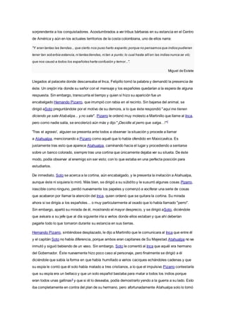 sorprendente a los conquistadores. Acostumbrados a ver tribus bárbaras en su estancia en el Centro
de América y aún en los actuales territorios de la costa colombiana, uno de ellos narra:
"Y eran tantas las tiendas... que cierto nos puso harto espanto;porque no pensamos que indios pudieran
tener tan soberbia estancia,ni tantas tiendas, ni tan a punto; lo cual hasta allíen las indias nunca se vió;
que nos causó a todos los españoles harta confusión y temor...".
Miguel de Estete
Llegados al palacete donde descansaba el Inca, Felipillo tomó la palabra y demandó la presencia de
éste. Un orejón iría donde su señor con el mensaje y los españoles quedarían a la espera de alguna
respuesta. Sin embargo, transcurría el tiempo y quien sí hizo su aparición fue un
encabalgado Hernando Pizarro, que irrumpió con rabia en el recinto. Sin bajarse del animal, se
dirigió aSoto preguntándole por el motivo de su demora, a lo que éste respondió "aquí me tienen
diciendo ya sale Atabalipa... y no sale". Pizarro le ordenó muy molesto a Martinillo que llame al Inca,
pero como nadie salía, se encolerizó aún más y dijo "¡Decidle al perro que salga...!"7
'Tras el agravio', alguien se presenta ante todos a observar la situación y procede a llamar
a Atahualpa, mencionando a Pizarro como aquél que lo había ofendido en Maixicavilca. Es
justamente tras esto que aparece Atahualpa, caminando hacia el lugar y procediendo a sentarse
sobre un banco colorado, siempre tras una cortina que únicamente dejaba ver su silueta. De éste
modo, podía observar al enemigo sin ser visto; con lo que estaba en una perfecta posición para
estudiarlos.
De inmediato, Soto se acerca a la cortina, aún encabalgado, y le presenta la invitación a Atahualpa,
aunque éste ni siquiera lo miró. Más bien, se dirigió a su súbdito y le susurró algunas cosas.Pizarro,
irascible como ninguno, perdió nuevamente los papeles y comenzó a vociferar una serie de cosas
que acabaron por llamar la atención del Inca, quien ordenó que se quitara la cortina. Su mirada
ahora sí se dirigía a los españoles... o muy particularmente al osado que lo había llamado "perro".
Sin embargo, apartó su mirada de él, mostrando el mayor desprecio, y se dirigió aSoto, diciéndole
que avisara a su jefe que al día siguiente iría a verlos donde ellos estaban y que ahí deberían
pagarle todo lo que tomaron durante su estancia en sus tierras.
Hernando Pizarro, sintiéndose desplazado, le dijo a Martinillo que le comunicara al Inca que entre él
y el capitán Soto no había diferencia, porque ambos eran capitanes de Su Majestad.Atahualpa no se
inmutó y siguió bebiendo de un vaso. Sin embargo, Soto le comentó al Inca que aquél era hermano
del Gobernador. Éste nuevamente hizo poco caso al personaje, pero finalmente se dirigió a él
diciéndole que sabía la forma en que había humillado a varios caciques echándoles cadenas y que
su espía le contó que él solo había matado a tres cristianos, a lo que el impulsivo Pizarro contestaría
que su espía era un bellaco y que un solo español bastaba para matar a todos los indios porque
eran todos unas gallinas8
y que si él lo deseaba, podía demostrarlo yendo a la guerra a su lado. Esto
iba completamente en contra del plan de su hermano, pero afortunadamente Atahualpa solo lo tomó
 