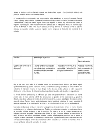 Somalia, la República Unida de Tanzania, Uganda, Malí, Burkina Faso, Nigeria y Chad) tendrán la población más
joven con una edad mediana cercana a los 24 años.
Es importante advertir que se espera que ninguno de los países tradicionales de inmigración, Australia, Canadá,
Estados Unidos y Nueva Zelanda, experimente una disminución de población durante los próximos cincuenta años.
Tradicionalmente, el flujo de entrada regular continuo de migrantes ha estado muy por encima del número de
migrantes necesarios para evitar una disminución en la población total en estos países. Aunque se pronostique que
el nivel de fertilidad en estos países seguirá estando por debajo del nivel de reemplazo durante las próximas
décadas, las supuestas entradas futuras de migración podrán compensar la disminución del crecimiento de la
población
Hoy en día, cerca de la mitad de la población mundial vive en zonas urbanas debido a que ofrecen mejores
oportunidades de trabajo, acceso a servicios urbanos, actividades culturales y educativas, así como una forma más
estimulante de interacción humana. Al mismo tiempo, muchos de estos centros urbanos se están expandiendo
rápidamente, transformándose de aldeas en pueblos, de pueblos en ciudades, y de ciudades en megaciudades.
La elevada densidad poblacional y las actividades que todas estas personas llevan a cabo ejercen una reciente
presión sobre el medio ambiente natural. Sus consecuencias se perciben a nivel local, regional, y global. No
obstante, estas áreas urbanas son centros de crecimiento económico, avances tecnológicos, dinámicas sociales y
desarrollo cultural. También ofrecen oportunidades para dirigir el crecimiento poblacional de manera sustentable. El
desarrollo sustentable de las megaciudades se convertirá en uno de los mayores retos para los años venideros.
Los medios de transporte constituyen una de las fuentes primarias de contaminación del aire en muchas ciudades,
principalmente en los países en vías de desarrollo. También son motivo de preocupación los crecientes problemas
de congestión vehicular, accidentes, y falta de seguridad. Sin embargo, el uso de transporte es esencial para
posibilitar la actividad económica y las interacciones sociales de valor. El reto que enfrentan las megaciudades se
centra en reducir los impactos ambientales adversos y demás efectos negativos provocados por los medios de
transporte sin tener que sacrificar los beneficios que resultan de la capacidad de movilizarse. Este dilema se vuelve
aún más apremiante bajo el contexto de un crecimiento urbano acelerado, cuya tendencia se encamina a elevar de
manera significativa la demanda por medios de traslado.
Lección1 Aprendizajes esperados: Contenidos: Sesión1
Temadelasesión
“¿Cómoesla poblaciónen
el mundo?”
• Analiza tendenciasyretos del
crecimiento,dela composicióny
la distribucióndelapoblación
mundial.
• Retosdel crecimiento,dela
composiciónyladistribución
de lapoblaciónmundial.
Retos delcrecimiento,
de lacomposiciónyla
distribucióndela
poblaciónmundial..
 