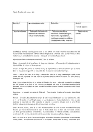 Nigeria: El desfile de la máscara ijele.
La UNESCO reconoce la cocina japonesa como un bien cultural, pero hasta el momento sólo cuatro cocinas del
mundo han sido reconocidas como patrimonio cultural intangible de la humanidad: cocina gourmet francesa, la dieta
mediterránea, la comida tradicional mexicana, y el banquete ceremonial de Turquía Keskek.
Algunas de las celebraciones inscritas en la UNESCO son las siguientes:
Bélgica – La procesión de la Santa Sangre de Brujas, Los Krakelingen y el Tonnekensbrand, festividades del pan y
del vino del final del invierno en Geraardsbergen.
Croacia - El Sinjska Alka, torneo de caballería de Sinj - El Sinjska Alka es un torneo de caballería que se celebra
todos los años, desde el siglo XVIII, en la ciudad de Sinj, situada en la región de Cetinska Krajina.
China - La fiesta de Año Nuevo de los qiang - La fiesta de Año Nuevo de los qiang, que tiene lugar el primer día del
décimo mes lunar, representa para este pueblo de la provincia china del Sichuan una ocasión para rendir gracias y
homenaje al cielo,
India - Cantos y bailes folclóricos de los kalbelias del Rajastán - Los cantos y bailes de la comunidad de los kalbelias
son una expresión de su modo de vida tradicional. Los kalbelias, que fueron en otros tiempos encantadores de
serpientes, evocan su ocupación de antaño por medio de músicas y danzas que están evolucionando hacia nuevas
formas creativas.
Luxemburgo - La procesión con danzas de Echternach - Todos los años, el martes de Pentecostés, fiesta religiosa
cristiana
Mongolia - El Naadam, festival tradicional mongol - El festival nacional del Naadam tiene lugar todos los años, entre
el 11 y el 13 de julio, en toda Mongolia ocupan un lugar destacado en el Naadam las tradiciones orales, las artes
escénicas, la preparación de platos nacionales, la artesanía y expresiones culturales como el canto difónico
khöömei, la danza bie biyelgee y el uso del violín denominado morin khuur
Omán - Al-Bar’ah, música y danza de los valles dhofaríes de Omán - El bar’ah es un arte musical tradicional de los
beduinos que viven en las montañas de la región de Dhofar, situada al sur de Omán. Este arte reviste la forma de
una danza guerrera ejecutada al son del tambor y de poesías cantadas en el dialecto de las tribus locales. La danza
se baila al aire libre con motivo de la celebración de casamientos, circuncisiones y fiestas religiosas.
Perú - La danza de las tijeras - La danza de las tijeras se ha venido interpretado tradicionalmente por los habitantes
de los pueblos y las comunidades quechuas del sur de cordillera andina central del Perú y, desde hace algún
Lección4 Aprendizajes esperados: Contenidos: Sesión4
Temadelasesión
“Minoríasculturales” • Distingueladistribuciónyla
relevanciadelpatrimonio
culturaldela humanidad.
• Patrimoniocultural dela
humanidad:sitiosarqueológicos,
monumentosarquitectónicos,
tradiciones,expresionesartísticas,
celebraciones,comida,entreotros.
• Celebraciones,
comida.
 