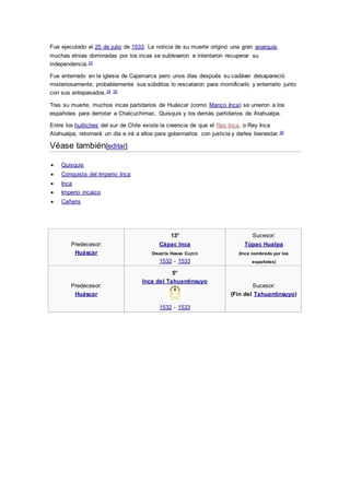 Fue ejecutado el 25 de julio de 1533. La noticia de su muerte originó una gran anarquía,
muchas etnias dominadas por los incas se sublevaron e intentaron recuperar su
independencia.33
Fue enterrado en la iglesia de Cajamarca pero unos días después su cadáver desapareció
misteriosamente; probablemente sus súbditos lo rescataron para momificarlo y enterrarlo junto
con sus antepasados.34 35
Tras su muerte, muchos incas partidarios de Huáscar (como Manco Inca) se unieron a los
españoles para derrotar a Chalcuchimac, Quisquis y los demás partidarios de Atahualpa.
Entre los huilliches del sur de Chile existe la creencia de que el Rey Inca, o Rey Inca
Atahualpa, retornará un día e irá a ellos para gobernarlos con justicia y darles bienestar.36
Véase también[editar]
 Quisquis
 Conquista del Imperio Inca
 Inca
 Imperio incaico
 Cañaris
Predecesor:
Huáscar
13°
Cápac Inca
DINASTÍA HANAN CUZCO
1532 - 1533
Sucesor:
Túpac Hualpa
(Inca nombrado por los
españoles)
Predecesor:
Huáscar
5°
Inca del Tahuantinsuyo
1532 - 1533
Sucesor:
(Fin del Tahuantinsuyo)
 